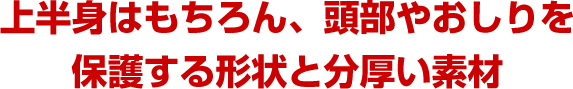 上半身はもちろん、頭部やおしりを保護する形状と分厚い素材