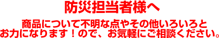 防災担当者様へ
 商品について不明な点やその他いろいろとお力になります！ので、お気軽にご相談ください。