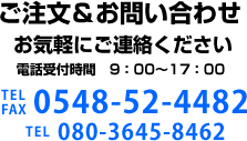 ご注文＆お問い合わせ
お気軽にご連絡ください
 電話受付時間9:00～17:00
TEL.FAX.0548-52-4482
080-3645-8462